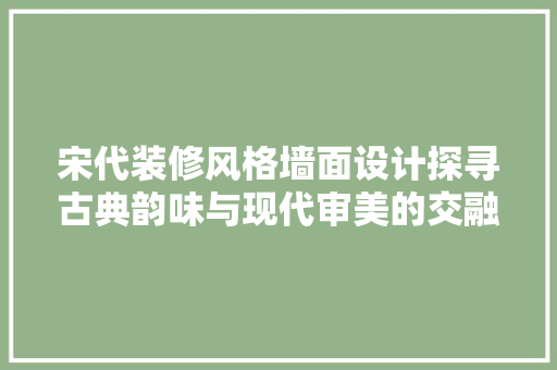 宋代装修风格墙面设计探寻古典韵味与现代审美的交融