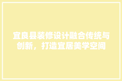 宜良县装修设计融合传统与创新，打造宜居美学空间