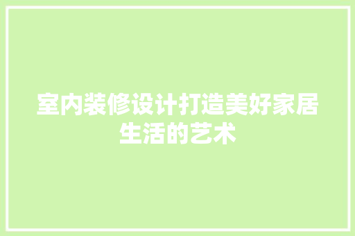 室内装修设计打造美好家居生活的艺术
