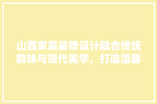 山西家装装修设计融合传统韵味与现代美学，打造温馨宜居之家