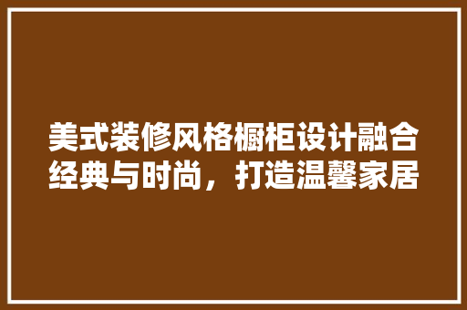 美式装修风格橱柜设计融合经典与时尚，打造温馨家居空间  第1张