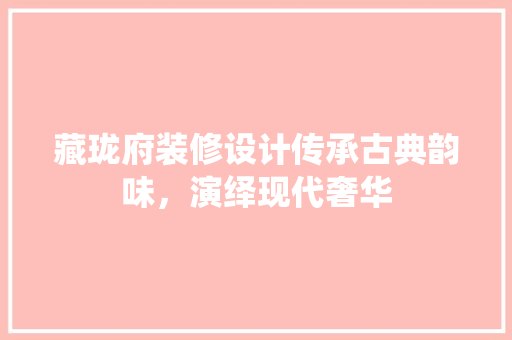藏珑府装修设计传承古典韵味，演绎现代奢华  第1张