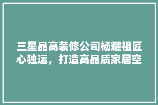 三星品高装修公司杨耀祖匠心独运，打造高品质家居空间