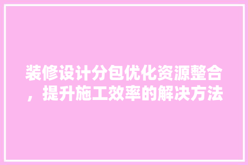 装修设计分包优化资源整合，提升施工效率的解决方法