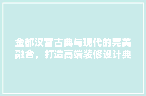 金都汉宫古典与现代的完美融合，打造高端装修设计典范