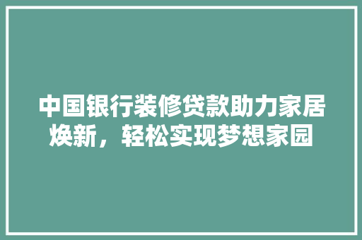 中国银行装修贷款助力家居焕新，轻松实现梦想家园