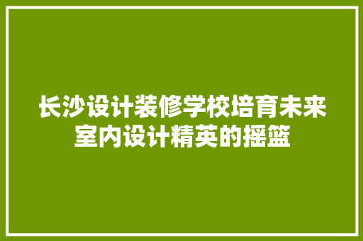 长沙设计装修学校培育未来室内设计精英的摇篮  第1张