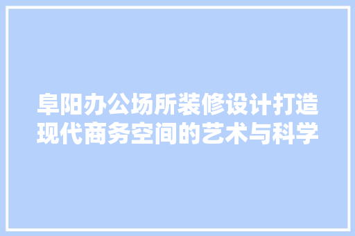 阜阳办公场所装修设计打造现代商务空间的艺术与科学  第1张