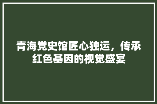 青海党史馆匠心独运，传承红色基因的视觉盛宴