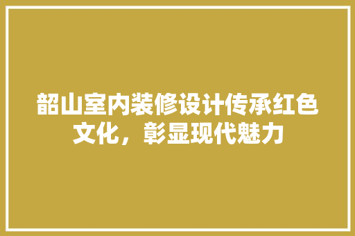 韶山室内装修设计传承红色文化，彰显现代魅力  第1张
