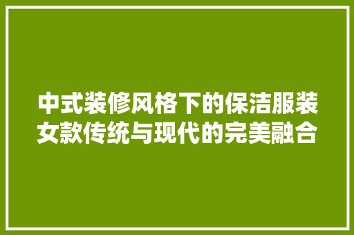 中式装修风格下的保洁服装女款传统与现代的完美融合