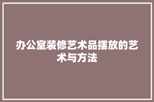 办公室装修艺术品摆放的艺术与方法