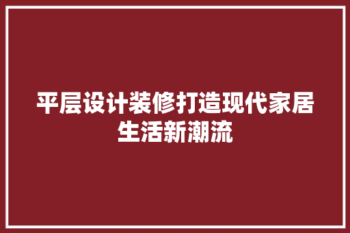 平层设计装修打造现代家居生活新潮流