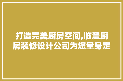 打造完美厨房空间,临澧厨房装修设计公司为您量身定制
