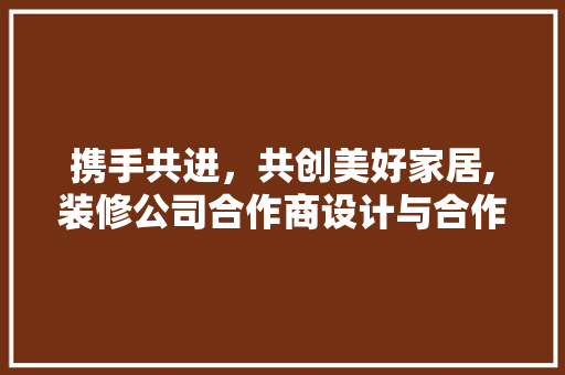 携手共进，共创美好家居,装修公司合作商设计与合作共赢之路