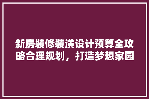新房装修装潢设计预算全攻略合理规划，打造梦想家园
