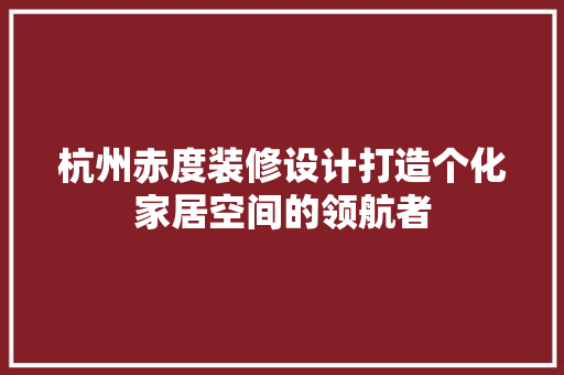 杭州赤度装修设计打造个化家居空间的领航者