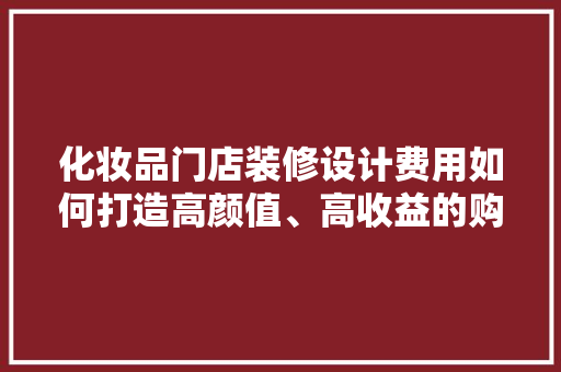 化妆品门店装修设计费用如何打造高颜值、高收益的购物空间