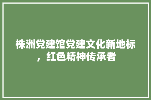 株洲党建馆党建文化新地标，红色精神传承者