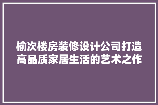 榆次楼房装修设计公司打造高品质家居生活的艺术之作