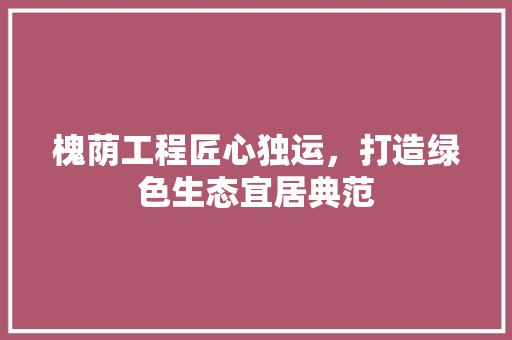 槐荫工程匠心独运，打造绿色生态宜居典范