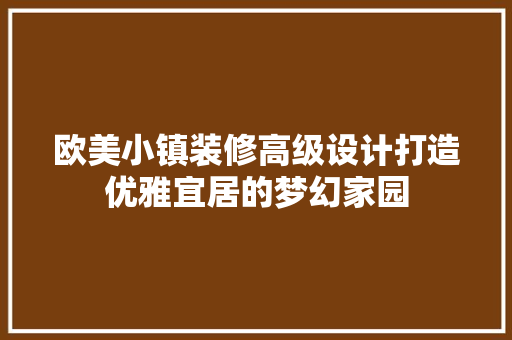 欧美小镇装修高级设计打造优雅宜居的梦幻家园