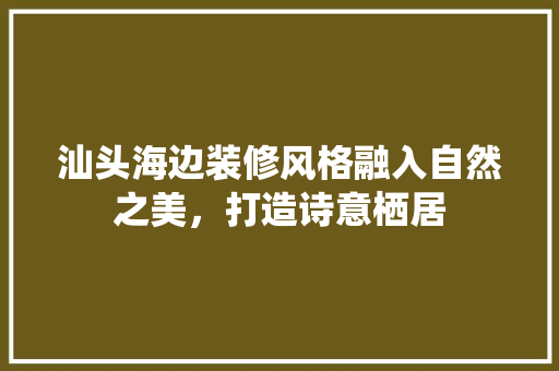 汕头海边装修风格融入自然之美，打造诗意栖居