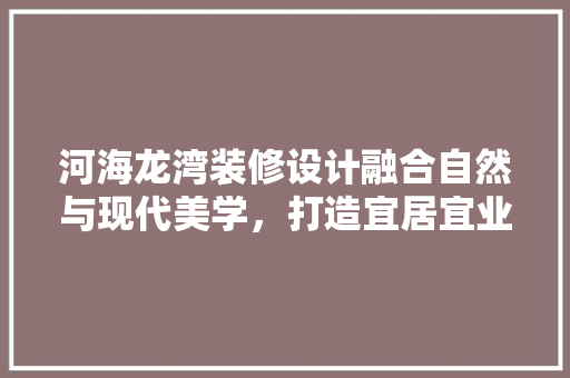 河海龙湾装修设计融合自然与现代美学，打造宜居宜业的人居典范