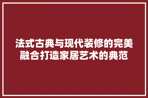 法式古典与现代装修的完美融合打造家居艺术的典范  第1张