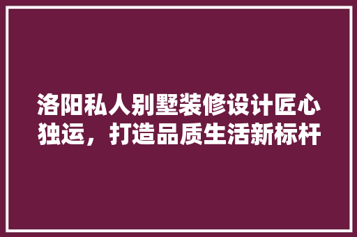 洛阳私人别墅装修设计匠心独运，打造品质生活新标杆