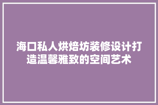 海口私人烘焙坊装修设计打造温馨雅致的空间艺术