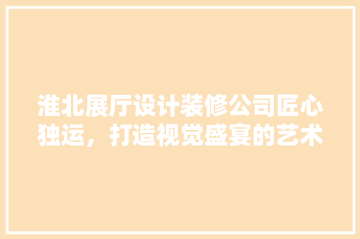 淮北展厅设计装修公司匠心独运，打造视觉盛宴的艺术空间