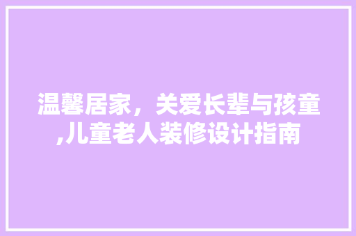 温馨居家，关爱长辈与孩童,儿童老人装修设计指南