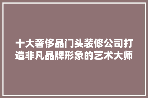 十大奢侈品门头装修公司打造非凡品牌形象的艺术大师