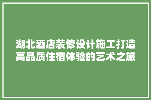 湖北酒店装修设计施工打造高品质住宿体验的艺术之旅