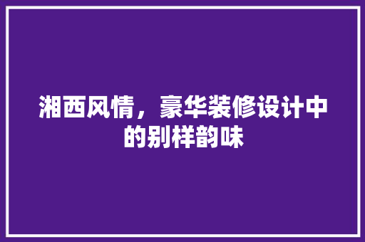 湘西风情，豪华装修设计中的别样韵味