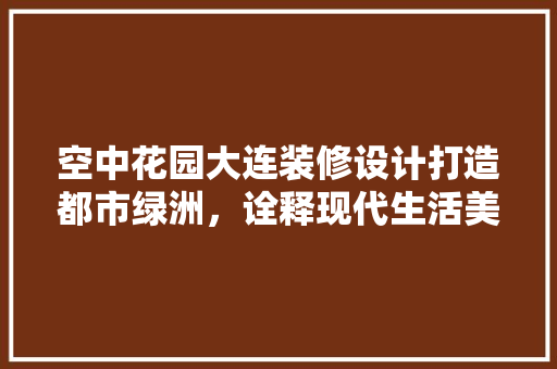 空中花园大连装修设计打造都市绿洲，诠释现代生活美学