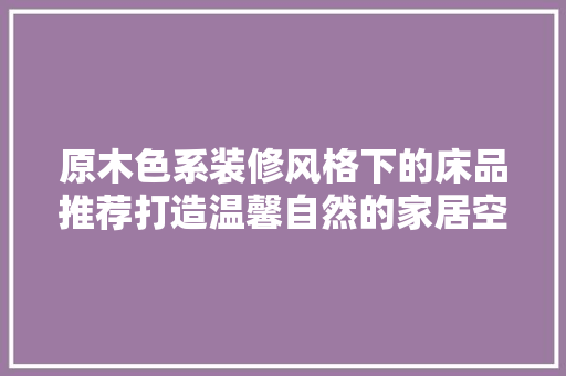 原木色系装修风格下的床品推荐打造温馨自然的家居空间  第1张