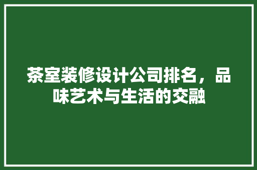 茶室装修设计公司排名，品味艺术与生活的交融
