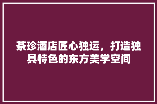 茶珍酒店匠心独运，打造独具特色的东方美学空间