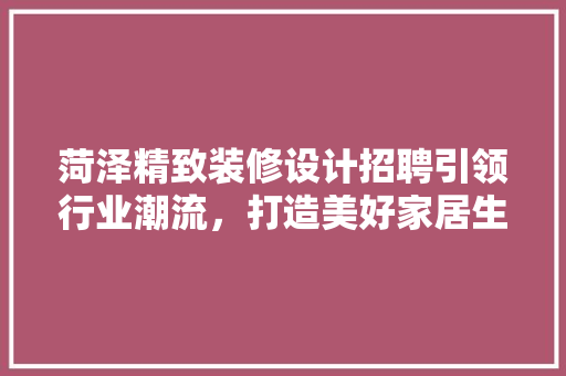 菏泽精致装修设计招聘引领行业潮流，打造美好家居生活