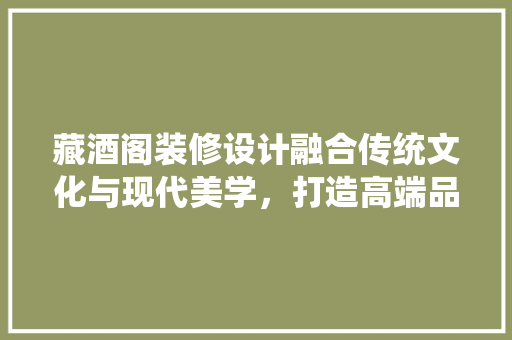 藏酒阁装修设计融合传统文化与现代美学，打造高端品鉴空间