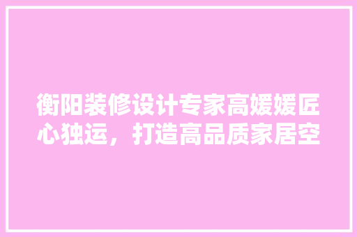 衡阳装修设计专家高媛媛匠心独运，打造高品质家居空间