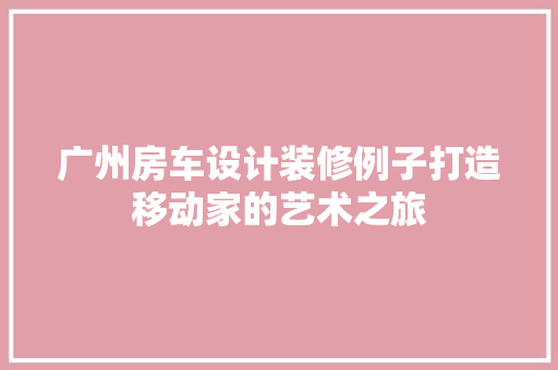 广州房车设计装修例子打造移动家的艺术之旅