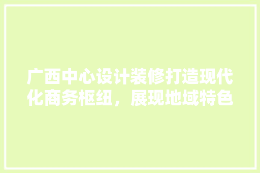 广西中心设计装修打造现代化商务枢纽，展现地域特色魅力