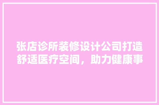 张店诊所装修设计公司打造舒适医疗空间，助力健康事业蓬勃发展