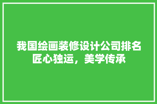 我国绘画装修设计公司排名匠心独运，美学传承