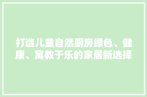 打造儿童自然厨房绿色、健康、寓教于乐的家居新选择