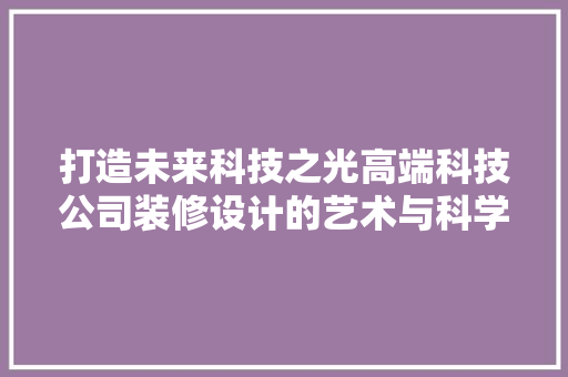 打造未来科技之光高端科技公司装修设计的艺术与科学