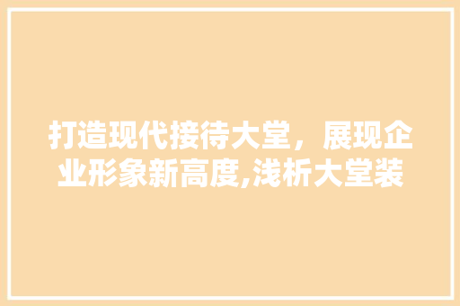 打造现代接待大堂，展现企业形象新高度,浅析大堂装修设计服务